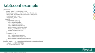 15Copyright © 2014 Pivotal Software, Inc. All rights reserved.
krb5.conf example
[libdefaults]
default_realm = ATHENA.MIT.EDU
default_tkt_enctypes = des3-hmac-sha1 des-cbc-crc
default_tgs_enctypes = des3-hmac-sha1 des-cbc-crc
dns_lookup_kdc = true
dns_lookup_realm = false
[realms]
ATHENA.MIT.EDU = {
kdc = kerberos.mit.edu
kdc = kerberos-1.mit.edu
kdc = kerberos-2.mit.edu:750
admin_server = kerberos.mit.edu
master_kdc = kerberos.mit.edu
default_domain = mit.edu
}
EXAMPLE.COM = {
kdc = kerberos.example.com
kdc = kerberos-1.example.com
admin_server = kerberos.example.com
}
[domain_realm] => Maps server hostnames to Kerberos realms
.mit.edu = ATHENA.MIT.EDU
mit.edu = ATHENA.MIT.EDU
 