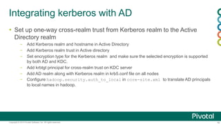 16Copyright © 2014 Pivotal Software, Inc. All rights reserved.
Integrating kerberos with AD
 Set up one-way cross-realm trust from Kerberos realm to the Active
Directory realm
– Add Kerberos realm and hostname in Active Directory
– Add Kerberos realm trust in Active directory
– Set encryption type for the Kerberos realm and make sure the selected encryption is supported
by both AD and KDC.
– Add krbtgt principal for cross-realm trust on KDC server
– Add AD realm along with Kerberos realm in krb5.conf file on all nodes
– Configure hadoop.security.auth_to_local in core-site.xml to translate AD principals
to local names in hadoop.
 