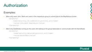18Copyright © 2014 Pivotal Software, Inc. All rights reserved.
Authorization
Examples:
 Allow only users John, Mark and users in the mapreduce group to submit jobs to the MapReduce cluster:
<property>
<name>security.job.submission.protocol.acl</name>
<value>john,mark mapreduce</value>
</property>
 Allow only DataNodes running as the users who belong to the group datanodes to communicate with the NameNode:
<property>
<name>security.datanode.protocol.acl</name>
<value>datanodes</value>
</property>
 