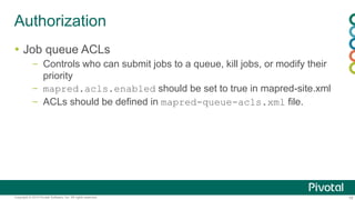 19Copyright © 2014 Pivotal Software, Inc. All rights reserved.
Authorization
 Job queue ACLs
– Controls who can submit jobs to a queue, kill jobs, or modify their
priority
– mapred.acls.enabled should be set to true in mapred-site.xml
– ACLs should be defined in mapred-queue-acls.xml file.
 