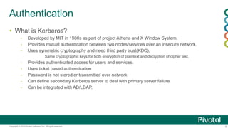 8Copyright © 2014 Pivotal Software, Inc. All rights reserved.
Authentication
 What is Kerberos?
- Developed by MIT in 1980s as part of project Athena and X Window System.
- Provides mutual authentication between two nodes/services over an insecure network.
- Uses symmetric cryptography and need third party trust(KDC).
Same cryptographic keys for both encryption of plaintext and decryption of cipher text.
- Provides authenticated access for users and services.
- Uses ticket based authentication
- Password is not stored or transmitted over network
- Can define secondary Kerberos server to deal with primary server failure
- Can be integrated with AD/LDAP.
 