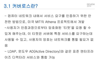 3.1 커버로스란? 
- 컴퓨터 네트워크 내에서 서비스 요구를 인증하기 위한 안 
전한 방법으로, 미국 MIT의 Athena 프로젝트에서 개발 
-사용자가 인증과정으로부터 암호화된 '티켓'을 요청 할 수 
있게 해주는데, 이 티켓은 서버에 특정 서비스를 요구하는데 
사용될 수 있고, 사용자의 암호는 네트워크를 통할 필요가 없 
음 
- LDAP, 윈도우 AD(Active Directory)와 같은 표준 엔터프라 
이즈 디렉터리 서비스와 통합 가능 
 