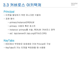 3.3 커버로스 아키텍처 
Principal 
- 티켓을 할당하기 위한 유니크한 식별자 
- 표현 형식 
- primary/instance@REALM 
- primary: 사용자 혹은 호스트 
- instance: primary를 서술, REALM: 커버로스 영역 
- ex) tajo/server01.tajo.org@TAJO.ORG 
KeyTabs 
- KDC에서 부여받은 암호화된 키와 Princial로 구성 
- KeyTabs의 키는 티켓을 복호화할 때 사용함 
 