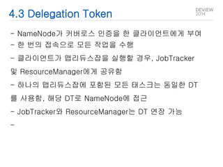 4.3 Delegation Token 
- NameNode가 커버로스 인증을 한 클라이언트에게 부여 
- 한 번의 접속으로 모든 작업을 수행 
- 클라이언트가 맵리듀스잡을 실행할 경우, JobTracker 
및 ResourceManager에게 공유함 
- 하나의 맵리듀스잡에 포함된 모든 태스크는 동일한 DT 
를 사용함, 해당 DT로 NameNode에 접근 
- JobTracker와 ResourceManager는 DT 연장 가능 
- 
 