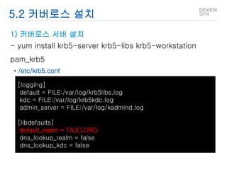 5.2 커버로스 설치 
1) 커버로스 서버 설치 
- yum install krb5-server krb5-libs krb5-workstation 
pam_krb5 
• /etc/krb5.conf 
[logging] 
default = FILE:/var/log/krb5libs.log 
kdc = FILE:/var/log/krb5kdc.log 
admin_server = FILE:/var/log/kadmind.log 
[libdefaults] 
default_realm = TAJO.ORG 
dns_lookup_realm = false 
dns_lookup_kdc = false 
 
