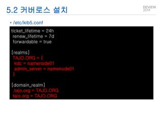 5.2 커버로스 설치 
• /etc/krb5.conf 
ticket_lifetime = 24h 
renew_lifetime = 7d 
forwardable = true 
[realms] 
TAJO.ORG = { 
kdc = namenode01 
admin_server = namenode01 
} 
[domain_realm] 
.tajo.org = TAJO.ORG 
tajo.org = TAJO.ORG 
 