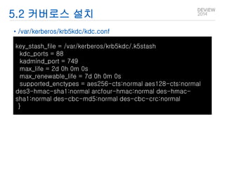 5.2 커버로스 설치 
• /var/kerberos/krb5kdc/kdc.conf 
key_stash_file = /var/kerberos/krb5kdc/.k5stash 
kdc_ports = 88 
kadmind_port = 749 
max_life = 2d 0h 0m 0s 
max_renewable_life = 7d 0h 0m 0s 
supported_enctypes = aes256-cts:normal aes128-cts:normal 
des3-hmac-sha1:normal arcfour-hmac:normal des-hmac-sha1: 
normal des-cbc-md5:normal des-cbc-crc:normal 
} 
 
