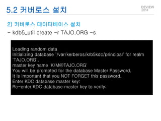 5.2 커버로스 설치 
2) 커버로스 데이터베이스 설치 
- kdb5_util create -r TAJO.ORG -s 
Loading random data 
Initializing database '/var/kerberos/krb5kdc/principal' for realm 
'TAJO.ORG', 
master key name 'K/M@TAJO.ORG' 
You will be prompted for the database Master Password. 
It is important that you NOT FORGET this password. 
Enter KDC database master key: 
Re-enter KDC database master key to verify: 
 