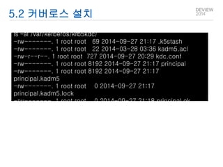 5.2 커버로스 설치 
ls –al /var/kerberos/krb5kdc/ 
-rw-------. 1 root root 69 2014-09-27 21:17 .k5stash 
-rw-------. 1 root root 22 2014-03-28 03:36 kadm5.acl 
-rw-r--r--. 1 root root 727 2014-09-27 20:29 kdc.conf 
-rw-------. 1 root root 8192 2014-09-27 21:17 principal 
-rw-------. 1 root root 8192 2014-09-27 21:17 
principal.kadm5 
-rw-------. 1 root root 0 2014-09-27 21:17 
principal.kadm5.lock 
-rw-------. 1 root root 0 2014-09-27 21:18 principal.ok 
 
