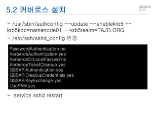 5.2 커버로스 설치 
- /usr/sbin/authconfig --update --enablekrb5 -- 
krb5kdc=namenode01 --krb5realm=TAJO.ORG 
- /etc/ssh/sshd_config 변경 
PasswordAuthentication no 
KerberosAuthentication yes 
KerberosOrLocalPasswd no 
KerberosTicketCleanup yes 
GSSAPIAuthentication yes 
GSSAPICleanupCredentials yes 
GSSAPIKeyExchange yes 
UsePAM yes 
- service sshd restart 
 