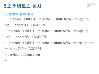 5.2 커버로스 설치 
6) 방화벽 정책 추가 
- iptables -I INPUT -m state --state NEW -m tcp -p 
tcp --dport 88 -j ACCEPT 
- iptables -I INPUT -m state --state NEW -m udp -p 
udp --dport 88 -j ACCEPT 
- iptables -I INPUT -m state --state NEW -m tcp -p tcp 
--dport 749 -j ACCEPT 
- service iptables save 
- 
 