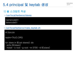5.4 principal 및 keytab 생성 
1) 쉘 스크립트 작성 
• /usr/local/kerberos/slaves 
namenode01 
datanode01 
• /usr/local/kerberos/make_keytab.sh 
#!/bin/sh 
realm=TAJO.ORG 
for slave in $(cat slaves); do 
echo ${slave} 
install -o root -g root -m 0700 -d ${slave} 
 