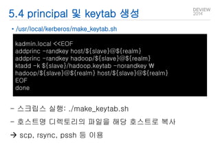 5.4 principal 및 keytab 생성 
• /usr/local/kerberos/make_keytab.sh 
kadmin.local <<EOF 
addprinc -randkey host/${slave}@${realm} 
addprinc -randkey hadoop/${slave}@${realm} 
ktadd -k ${slave}/hadoop.keytab -norandkey  
hadoop/${slave}@${realm} host/${slave}@${realm} 
EOF 
done 
- 스크립스 실행: ./make_keytab.sh 
- 호스트명 디렉토리의 파일을 해당 호스트로 복사 
 scp, rsync, pssh 등 이용 
 
