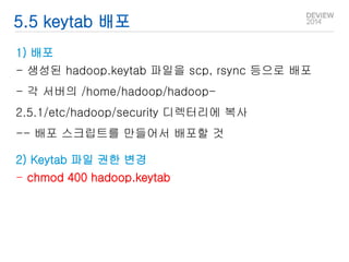 5.5 keytab 배포 
1) 배포 
- 생성된 hadoop.keytab 파일을 scp, rsync 등으로 배포 
- 각 서버의 /home/hadoop/hadoop- 
2.5.1/etc/hadoop/security 디렉터리에 복사 
-- 배포 스크립트를 만들어서 배포할 것 
2) Keytab 파일 권한 변경 
- chmod 400 hadoop.keytab 
 
