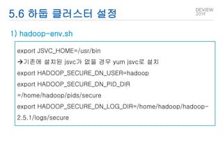 5.6 하둡 클러스터 설정 
1) hadoop-env.sh 
export JSVC_HOME=/usr/bin 
기존에 설치된 jsvc가 없을 경우 yum jsvc로 설치 
export HADOOP_SECURE_DN_USER=hadoop 
export HADOOP_SECURE_DN_PID_DIR 
=/home/hadoop/pids/secure 
export HADOOP_SECURE_DN_LOG_DIR=/home/hadoop/hadoop- 
2.5.1/logs/secure 
 