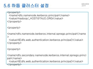 5.6 하둡 클러스터 설정 
<property> 
<name>dfs.namenode.kerberos.principal</name> 
<value>hadoop/_HOST@TAJO.ORG</value> 
</property> 
<property> 
<name>dfs.namenode.kerberos.internal.spnego.principal</name 
> 
<value>${dfs.web.authentication.kerberos.principal}</value> 
</property> 
<property> 
<name>dfs.secondary.namenode.kerberos.internal.spnego.princi 
pal</name> 
<value>${dfs.web.authentication.kerberos.principal}</value> 
</property> 
 