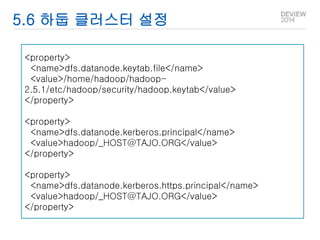 5.6 하둡 클러스터 설정 
<property> 
<name>dfs.datanode.keytab.file</name> 
<value>/home/hadoop/hadoop- 
2.5.1/etc/hadoop/security/hadoop.keytab</value> 
</property> 
<property> 
<name>dfs.datanode.kerberos.principal</name> 
<value>hadoop/_HOST@TAJO.ORG</value> 
</property> 
<property> 
<name>dfs.datanode.kerberos.https.principal</name> 
<value>hadoop/_HOST@TAJO.ORG</value> 
</property> 
 