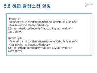 5.6 하둡 클러스터 설정 
<property> 
<name>dfs.secondary.namenode.keytab.file</name> 
<value>/home/hadoop/hadoop- 
2.5.1/etc/hadoop/security/hadoop.keytab</value> 
</property> 
<property> 
<name>dfs.secondary.namenode.keytab.file</name> 
<value>/home/hadoop/hadoop- 
2.5.1/etc/hadoop/security/hadoop.keytab</value> 
</property> 
 