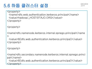 5.6 하둡 클러스터 설정 
<property> 
<name>dfs.web.authentication.kerberos.principal</name> 
<value>hadoop/_HOST@TAJO.ORG</value> 
</property> 
<property> 
<name>dfs.namenode.kerberos.internal.spnego.principal</name 
> 
<value>${dfs.web.authentication.kerberos.principal}</value> 
</property> 
<property> 
<name>dfs.secondary.namenode.kerberos.internal.spnego.princi 
pal</name> 
<value>${dfs.web.authentication.kerberos.principal}</value> 
</property> 
 