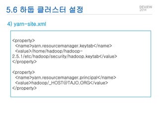 5.6 하둡 클러스터 설정 
4) yarn-site.xml 
<property> 
<name>yarn.resourcemanager.keytab</name> 
<value>/home/hadoop/hadoop- 
2.5.1/etc/hadoop/security/hadoop.keytab</value> 
</property> 
<property> 
<name>yarn.resourcemanager.principal</name> 
<value>hadoop/_HOST@TAJO.ORG</value> 
</property> 
 