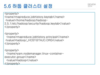 5.6 하둡 클러스터 설정 
<property> 
<name>mapreduce.jobhistory.keytab</name> 
<value>/home/hadoop/hadoop- 
2.5.1/etc/hadoop/security/hadoop.keytab</value> 
</property> 
<property> 
<name>mapreduce.jobhistory.principal</name> 
<value>hadoop/_HOST@TAJO.ORG</value> 
</property> 
<property> 
<name>yarn.nodemanager.linux-container-executor. 
group</name> 
<value>hadoop</value> 
</property> 
 