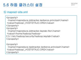 5.6 하둡 클러스터 설정 
5) mapred-site.xml 
<property> 
<name>mapreduce.jobtracker.kerberos.principal</name> 
<value>hadoop/_HOST@TAJO.ORG</value> 
</property> 
<property> 
<name>mapreduce.jobtracker.keytab.file</name> 
<value>/home/hadoop/hadoop- 
2.5.1/etc/hadoop/security/hadoop.keytab</value> 
</property> 
<property> 
<name>mapreduce.tasktracker.kerberos.principal</name> 
<value>hadoop/_HOST@TAJO.ORG</value> 
</property> 
 