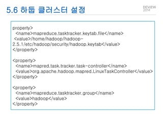 5.6 하둡 클러스터 설정 
property> 
<name>mapreduce.tasktracker.keytab.file</name> 
<value>/home/hadoop/hadoop- 
2.5.1/etc/hadoop/security/hadoop.keytab</value> 
</property> 
<property> 
<name>mapred.task.tracker.task-controller</name> 
<value>org.apache.hadoop.mapred.LinuxTaskController</value> 
</property> 
<property> 
<name>mapreduce.tasktracker.group</name> 
<value>hadoop</value> 
</property> 
 