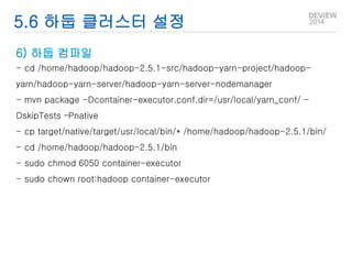 5.6 하둡 클러스터 설정 
6) 하둡 컴파일 
- cd /home/hadoop/hadoop-2.5.1-src/hadoop-yarn-project/hadoop-yarn/ 
hadoop-yarn-server/hadoop-yarn-server-nodemanager 
- mvn package -Dcontainer-executor.conf.dir=/usr/local/yarn_conf/ - 
DskipTests –Pnative 
- cp target/native/target/usr/local/bin/* /home/hadoop/hadoop-2.5.1/bin/ 
- cd /home/hadoop/hadoop-2.5.1/bin 
- sudo chmod 6050 container-executor 
- sudo chown root:hadoop container-executor 
 