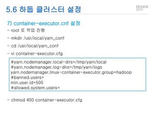 5.6 하둡 클러스터 설정 
7) container-executor.cnf 설정 
- root 로 작업 진행 
- mkdir /usr/local/yarn_conf 
- cd /usr/local/yarn_conf 
- vi container-executor.cfg 
#yarn.nodemanager.local-dirs=/tmp/yarn/local 
#yarn.nodemanager.log-dirs=/tmp/yarn/logs 
yarn.nodemanager.linux-container-executor.group=hadoop 
#banned.users= 
min.user.id=500 
#allowed.system.users= 
- chmod 400 container-executor.cfg 
 