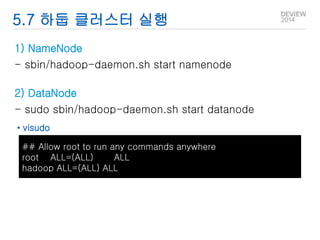 5.7 하둡 클러스터 실행 
1) NameNode 
- sbin/hadoop-daemon.sh start namenode 
2) DataNode 
- sudo sbin/hadoop-daemon.sh start datanode 
• visudo 
## Allow root to run any commands anywhere 
root ALL=(ALL) ALL 
hadoop ALL=(ALL) ALL 
 