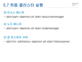 5.7 하둡 클러스터 실행 
3) 리소스 매니저 
- sbin/yarn-daemon.sh start resourcemanager 
4) 노드 매니저 
- sbin/yarn-daemon.sh start nodemanager 
5) 잡 히스토리 서버 
- sbin/mr-jobhistory-daemon.sh start historyserver 
 