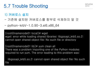 5.7 Trouble Shooting 
1) 커버로스 설치 
- 기존에 설치된 커버로스를 함부로 삭제하지 말 것 
- python-krbV-1.0.90-3.el6.x86_64 
[root@namenode01 local]# wget 
wget: error while loading shared libraries: libgssapi_krb5.so.2: 
cannot open shared object file: No such file or directory 
[root@namenode01 lib]# yum clean all 
There was a problem importing one of the Python modules 
required to run yum. The error leading to this problem was: 
libgssapi_krb5.so.2: cannot open shared object file: No such 
file 
 