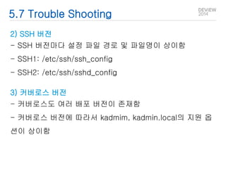 5.7 Trouble Shooting 
2) SSH 버전 
- SSH 버전마다 설정 파일 경로 및 파일명이 상이함 
- SSH1: /etc/ssh/ssh_config 
- SSH2: /etc/ssh/sshd_config 
3) 커버로스 버전 
- 커버로스도 여러 배포 버전이 존재함 
- 커버로스 버전에 따라서 kadmim, kadmin.local의 지원 옵 
션이 상이함 
 