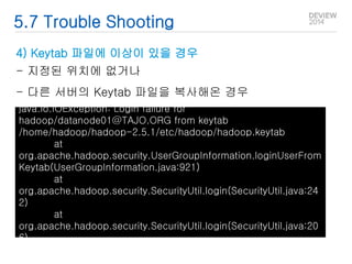 5.7 Trouble Shooting 
4) Keytab 파일에 이상이 있을 경우 
- 지정된 위치에 없거나 
- 다른 서버의 Keytab 파일을 복사해온 경우 
java.io.IOException: Login failure for 
hadoop/datanode01@TAJO.ORG from keytab 
/home/hadoop/hadoop-2.5.1/etc/hadoop/hadoop.keytab 
at 
org.apache.hadoop.security.UserGroupInformation.loginUserFrom 
Keytab(UserGroupInformation.java:921) 
at 
org.apache.hadoop.security.SecurityUtil.login(SecurityUtil.java:24 
2) 
at 
org.apache.hadoop.security.SecurityUtil.login(SecurityUtil.java:20 
6) 
 
