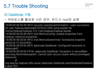 5.7 Trouble Shooting 
5) DataNode 구동 
- 커버로스를 활성화 시킨 경우, 반드시 root로 실행 
14/09/28 06:33:49 INFO security.UserGroupInformation: Login successful 
for user hadoop/datanode01@TAJO.ORG using keytab file 
/home/hadoop/hadoop-2.5.1/etc/hadoop/hadoop.keytab 
14/09/28 06:33:49 INFO impl.MetricsConfig: loaded properties from 
hadoop-metrics2.properties 
14/09/28 06:33:50 INFO impl.MetricsSystemImpl: Scheduled snapshot 
period at 10 second(s). 
14/09/28 06:33:50 INFO datanode.DataNode: Configured hostname is 
datanode01 
14/09/28 06:33:50 FATAL datanode.DataNode: Exception in secureMain 
java.lang.RuntimeException: Cannot start secure cluster without privileged 
resources. 
at 
org.apache.hadoop.hdfs.server.datanode.DataNode.startDataNode(DataNod 
e.java:737) 
 