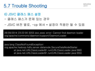 5.7 Trouble Shooting 
6) JSVC 클래스 패스 설정 
- 클래스 패스가 문제 있는 경우 
- JSVC 버전 별로, -cp 에서 * 설정이 적용안 될 수 있음 
28/09/2014 23:22:00 3203 jsvc.exec error: Cannot find daemon loader 
org/apache/commons/daemon/support/DaemonLoader 
java.lang.ClassNotFoundException: 
org.apache.hadoop.hdfs.server.datanode.SecureDataNodeStarter 
at java.net.URLClassLoader$1.run(URLClassLoader.java:366) 
at java.net.URLClassLoader$1.run(URLClassLoader.java:355) 
 