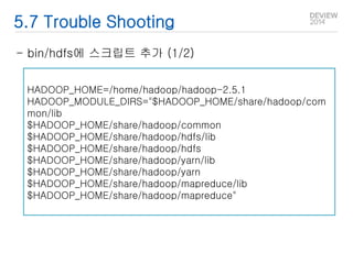 5.7 Trouble Shooting 
- bin/hdfs에 스크립트 추가 (1/2) 
HADOOP_HOME=/home/hadoop/hadoop-2.5.1 
HADOOP_MODULE_DIRS="$HADOOP_HOME/share/hadoop/com 
mon/lib 
$HADOOP_HOME/share/hadoop/common 
$HADOOP_HOME/share/hadoop/hdfs/lib 
$HADOOP_HOME/share/hadoop/hdfs 
$HADOOP_HOME/share/hadoop/yarn/lib 
$HADOOP_HOME/share/hadoop/yarn 
$HADOOP_HOME/share/hadoop/mapreduce/lib 
$HADOOP_HOME/share/hadoop/mapreduce" 
 
