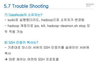 5.7 Trouble Shooting 
7) DataNode의 소유자는? 
- sudo로 실행했더라도, hadoop으로 소유자가 변경됨 
- hadoop 계정으로 jps, kill, hadoop-deamon.sh stop 모 
두 적용 가능 
8) SSH 인증키 복사는? 
- 기존대로 마스터 서버의 SSH 인증키를 슬레이브 서버에 
복사 
 데몬 제어는 여전히 SSH 프로토콜 
 