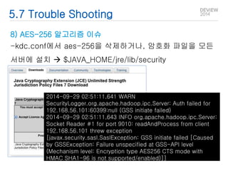 5.7 Trouble Shooting 
8) AES-256 알고리즘 이슈 
-kdc.conf에서 aes-256을 삭제하거나, 암호화 파일을 모든 
서버에 설치  $JAVA_HOME/jre/lib/security 
2014-09-29 02:51:11,641 WARN 
SecurityLogger.org.apache.hadoop.ipc.Server: Auth failed for 
192.168.56.101:60399:null (GSS initiate failed) 
2014-09-29 02:51:11,643 INFO org.apache.hadoop.ipc.Server: 
Socket Reader #1 for port 9010: readAndProcess from client 
192.168.56.101 threw exception 
[javax.security.sasl.SaslException: GSS initiate failed [Caused 
by GSSException: Failure unspecified at GSS-API level 
(Mechanism level: Encryption type AES256 CTS mode with 
HMAC SHA1-96 is not supported/enabled)]] 
 