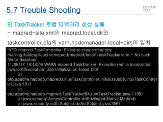 5.7 Trouble Shooting 
9) TaskTracker 로컬 디렉터리 생성 실패 
- mapred-site.xml의 mapred.local.dir와 
taskcontroller.cfg의 yarn.nodemanager.local-dirs이 일치 
하지 않을 때 발생 
INFO mapred.TaskController: Failed to create directory 
/var/log/hadoop/cache/mapred/mapred/local1/taskTracker/atm - No such 
file or directory 
11/08/17 14:44:06 WARN mapred.TaskTracker: Exception while localization 
java.io.IOException: Job initialization failed (20) 
at 
org.apache.hadoop.mapred.LinuxTaskController.initializeJob(LinuxTaskControl 
ler.java:191) 
at 
org.apache.hadoop.mapred.TaskTracker$4.run(TaskTracker.java:1199) 
at java.security.AccessController.doPrivileged(Native Method) 
at javax.security.auth.Subject.doAs(Subject.java:396) 
 