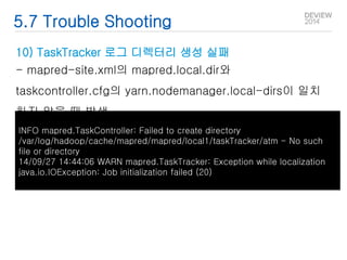 5.7 Trouble Shooting 
10) TaskTracker 로그 디렉터리 생성 실패 
- mapred-site.xml의 mapred.local.dir와 
taskcontroller.cfg의 yarn.nodemanager.local-dirs이 일치 
하지 않을 때 발생 
INFO mapred.TaskController: Failed to create directory 
/var/log/hadoop/cache/mapred/mapred/local1/taskTracker/atm - No such 
file or directory 
14/09/27 14:44:06 WARN mapred.TaskTracker: Exception while localization 
java.io.IOException: Job initialization failed (20) 
 