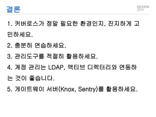 결론 
1. 커버로스가 정말 필요한 환경인지, 진지하게 고 
민하세요. 
2. 충분히 연습하세요. 
3. 관리도구를 적절히 활용하세요. 
4. 계정 관리는 LDAP, 액티브 디렉터리와 연동하 
는 것이 좋습니다. 
5. 게이트웨이 서버(Knox, Sentry)를 활용하세요. 
 