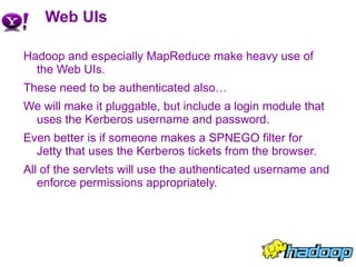 Web UIs Hadoop and especially MapReduce make heavy use of the Web UIs. These need to be authenticated also… We will make it pluggable, but include a login module that uses the Kerberos username and password. Even better is if someone makes a SPNEGO filter for Jetty that uses the Kerberos tickets from the browser. All of the servlets will use the authenticated username and enforce permissions appropriately. 