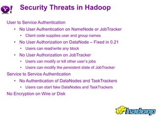 Security Threats in Hadoop User to Service Authentication No User Authentication on NameNode or JobTracker Client code supplies user and group names No User Authorization on DataNode – Fixed in 0.21 Users can read/write any block No User Authorization on JobTracker Users can modify or kill other user’s jobs Users can modify the persistent state of JobTracker Service to Service Authentication No Authentication of DataNodes and TaskTrackers Users can start fake DataNodes and TaskTrackers No Encryption on Wire or Disk 