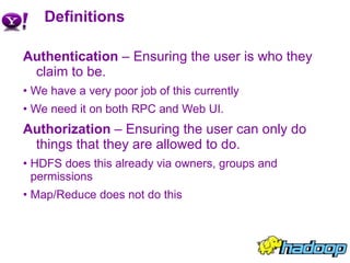 Definitions Authentication  – Ensuring the user is who they claim to be. We have a very poor job of this currently We need it on both RPC and Web UI. Authorization  – Ensuring the user can only do things that they are allowed to do. HDFS does this already via owners, groups and permissions Map/Reduce does not do this 