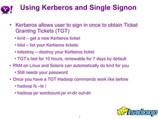 Using Kerberos and Single Signon Kerberos allows user to sign in once to obtain Ticket Granting Tickets (TGT) kinit – get a new Kerberos ticket klist – list your Kerberos tickets kdestroy – destroy your Kerberos ticket TGT’s last for 10 hours, renewable for 7 days by default PAM on Linux and Solaris can automatically do kinit for you Still needs your password Once you have a TGT Hadoop commands work like before hadoop fs –ls / hadoop jar wordcount.jar in-dir out-dir 