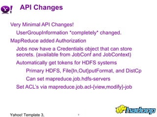 API Changes Very Minimal API Changes! UserGroupInformation *completely* changed. MapReduce added Authorization Jobs now have a Credentials object that can store secrets. (available from JobConf and JobContext) Automatically get tokens for HDFS systems Primary HDFS, File{In,Out}putFormat, and DistCp Can set mapreduce.job.hdfs-servers Set ACL’s via mapreduce.job.acl-{view,modify}-job Yahoo! Template 3, Confidential 