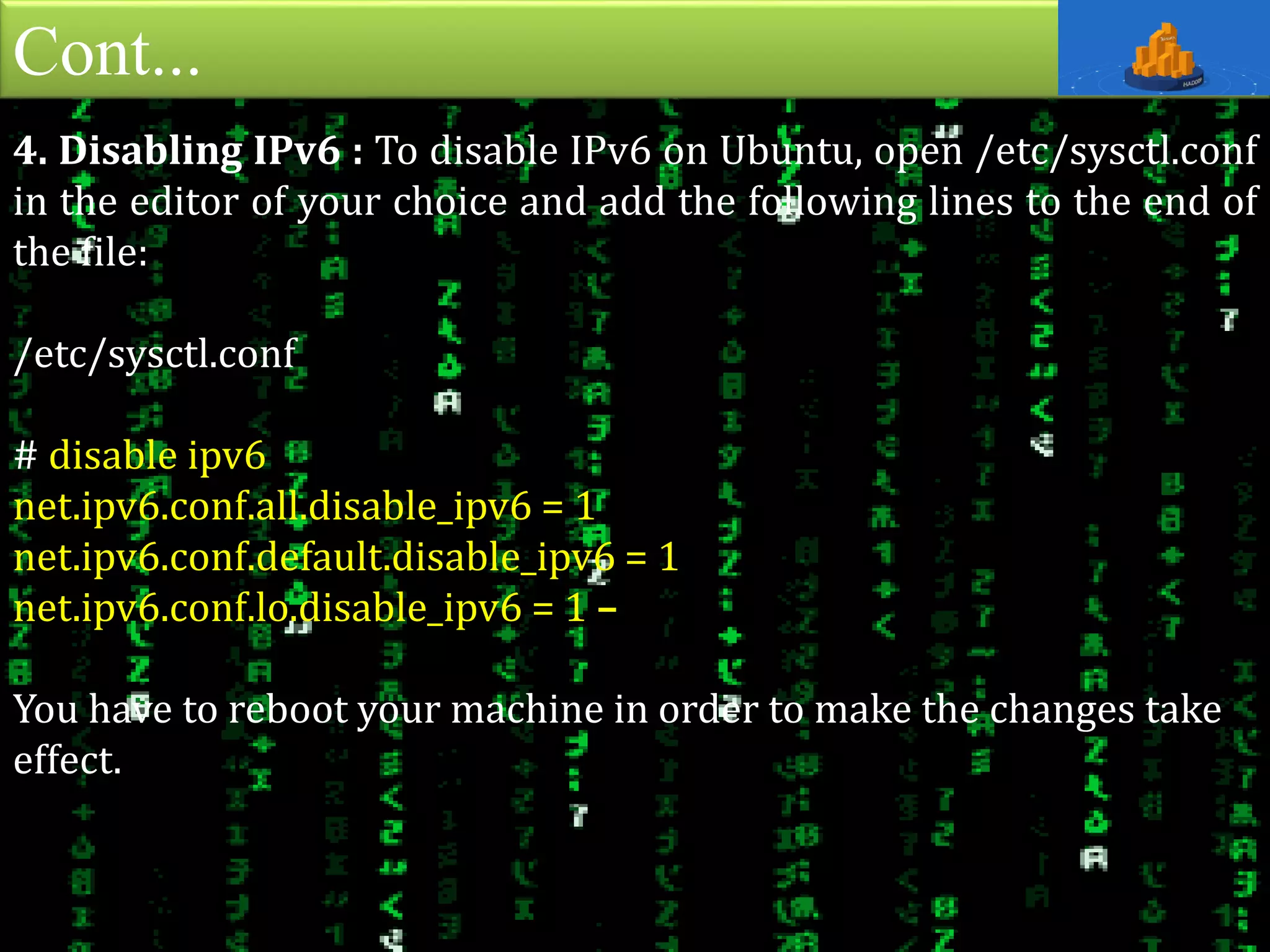 Cont...
4. Disabling IPv6 : To disable IPv6 on Ubuntu, open /etc/sysctl.conf
in the editor of your choice and add the following lines to the end of
the file:
/etc/sysctl.conf
# disable ipv6
net.ipv6.conf.all.disable_ipv6 = 1
net.ipv6.conf.default.disable_ipv6 = 1
net.ipv6.conf.lo.disable_ipv6 = 1 –
You have to reboot your machine in order to make the changes take
effect.
 