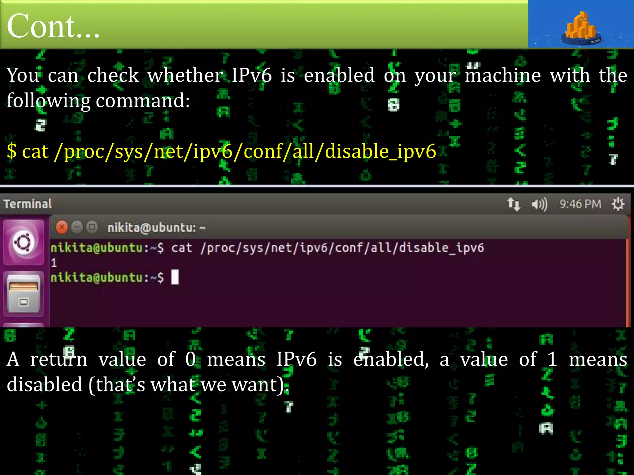 Cont...
You can check whether IPv6 is enabled on your machine with the
following command:
$ cat /proc/sys/net/ipv6/conf/all/disable_ipv6
A return value of 0 means IPv6 is enabled, a value of 1 means
disabled (that’s what we want).
 
