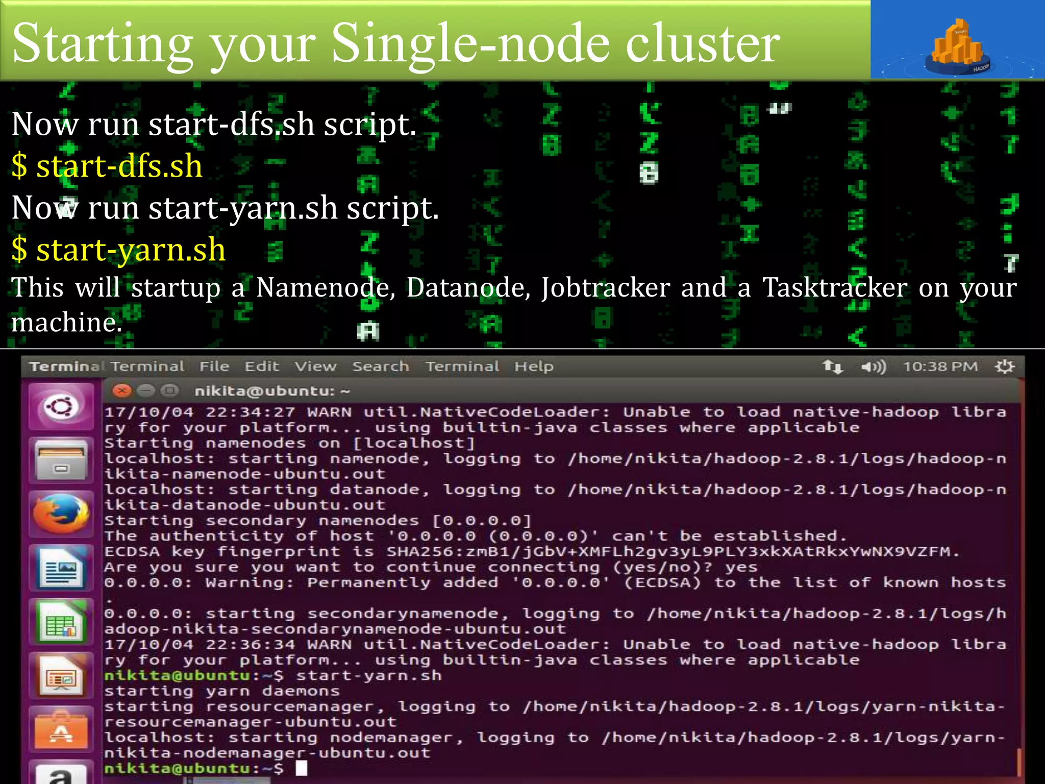 Starting your Single-node cluster
Now run start-dfs.sh script.
$ start-dfs.sh
Now run start-yarn.sh script.
$ start-yarn.sh
This will startup a Namenode, Datanode, Jobtracker and a Tasktracker on your
machine.
 